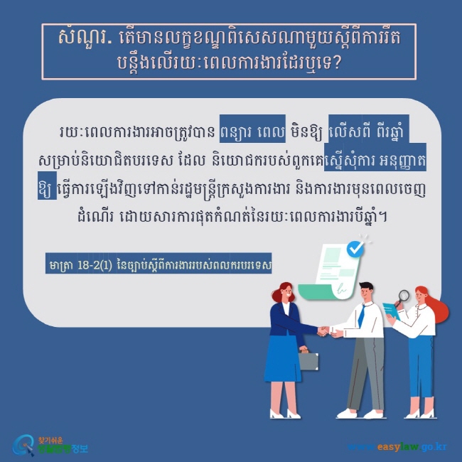 សំណួរ. តើមានលក្ខខណ្ឌពិសេសណាមួយស្តីពីការរឹតបន្តឹងលើរយៈពេលការងារដែរឬទេ? រយៈពេលការងារអាចត្រូវបាន ពន្យារ ពេល មិនឱ្យ លើសពី ពីរឆ្នាំ សម្រាប់និយោជិតបរទេស ដែល និយោជករបស់ពួកគេស្នើសុំការ អនុញ្ញាតឱ្យ ធ្វើការឡើងវិញទៅកាន់រដ្ឋមន្ត្រីក្រសួងការងារ និងការងារមុនពេលចេញដំណើរ ដោយសារការផុតកំណត់នៃរយៈពេលការងារបីឆ្នាំ។  មាត្រា 18-2(1) នៃច្បាប់ស្តីពីការងាររបស់ពលករបរទេស